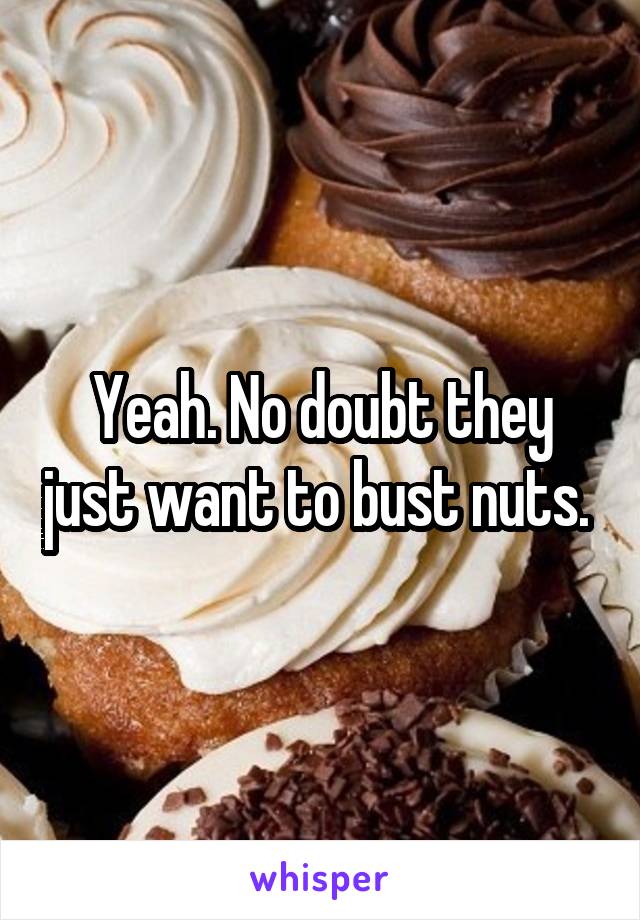 Yeah. No doubt they just want to bust nuts. 