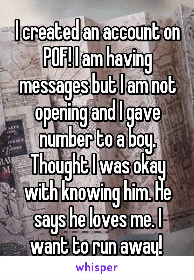 I created an account on POF! I am having messages but I am not opening and I gave number to a boy. Thought I was okay with knowing him. He says he loves me. I want to run away! 