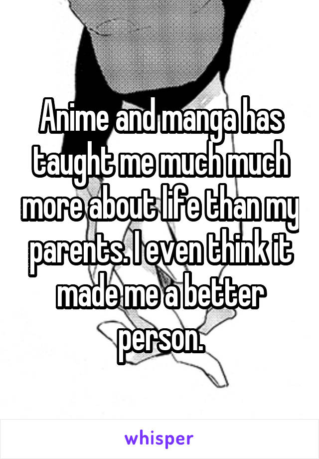 Anime and manga has taught me much much more about life than my parents. I even think it made me a better person.