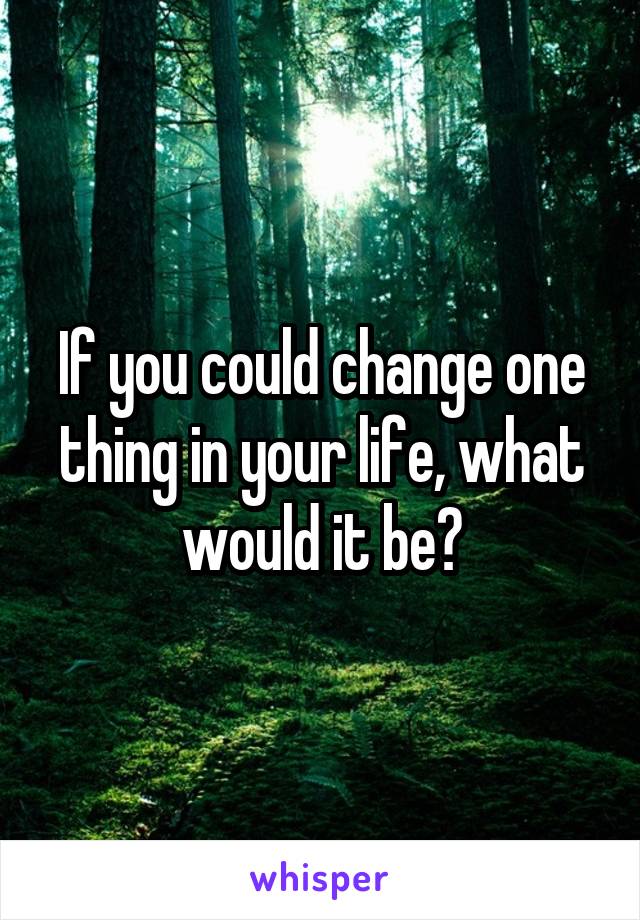If you could change one thing in your life, what would it be?