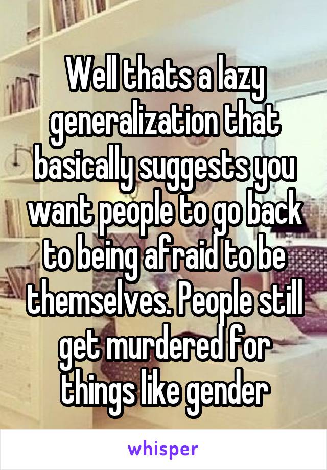 Well thats a lazy generalization that basically suggests you want people to go back to being afraid to be themselves. People still get murdered for things like gender