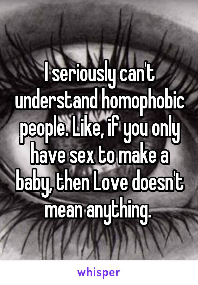 I seriously can't understand homophobic people. Like, if you only have sex to make a baby, then Love doesn't mean anything. 