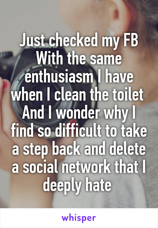 Just checked my FB
With the same enthusiasm I have when I clean the toilet 
And I wonder why I find so difficult to take a step back and delete a social network that I deeply hate 