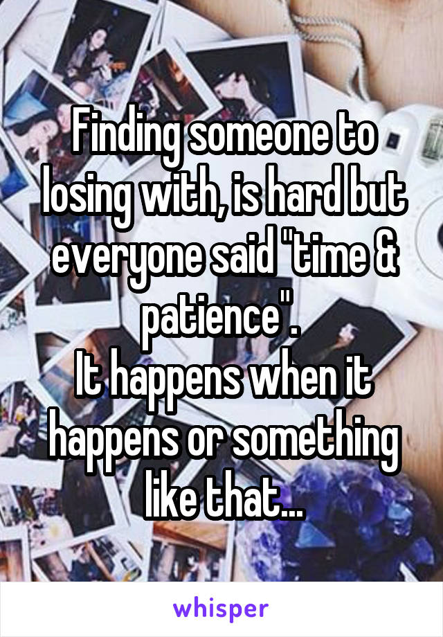 Finding someone to losing with, is hard but everyone said "time & patience". 
It happens when it happens or something like that...