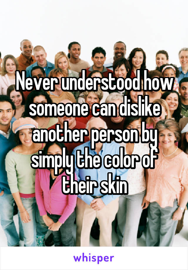 Never understood how someone can dislike another person by simply the color of their skin