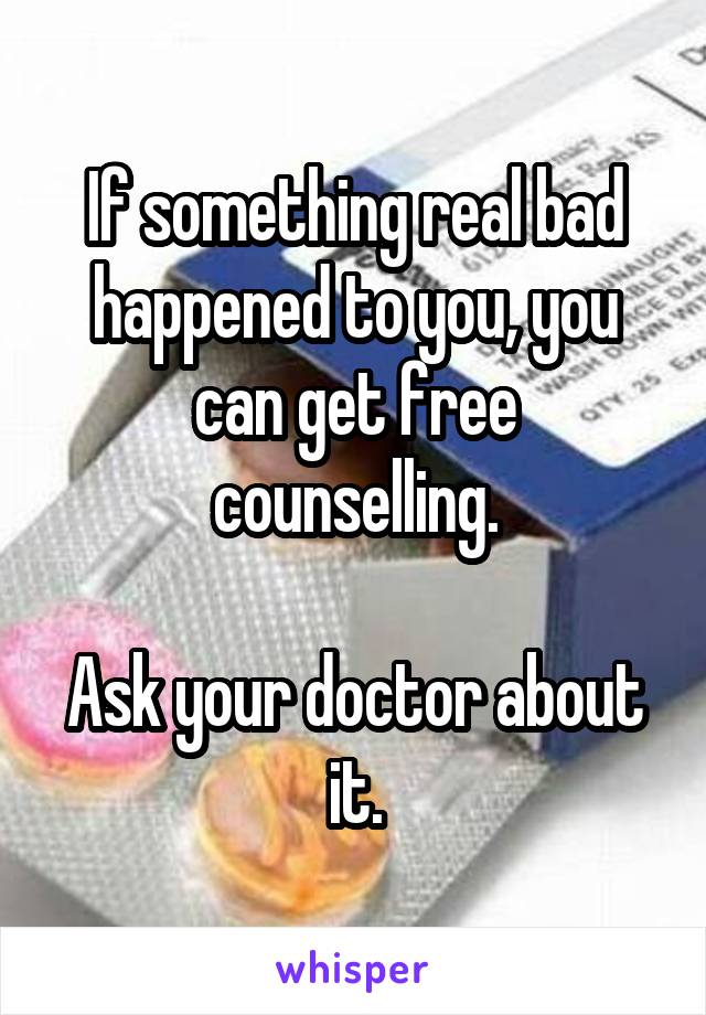 If something real bad happened to you, you can get free counselling.

Ask your doctor about it.