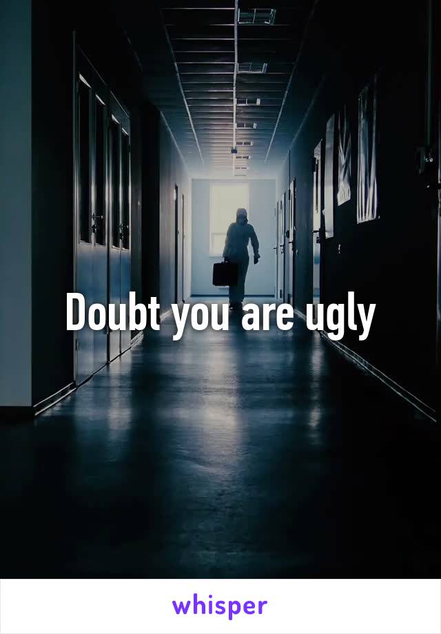 Doubt you are ugly