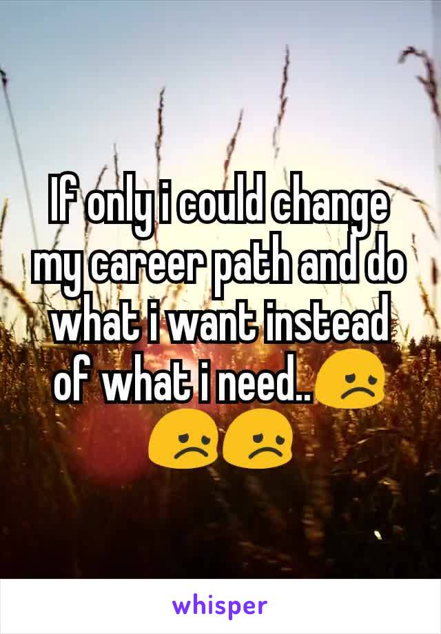 If only i could change my career path and do what i want instead of what i need..😞😞😞