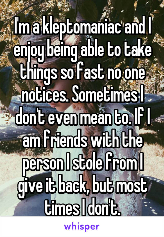 I'm a kleptomaniac and I enjoy being able to take things so fast no one notices. Sometimes I don't even mean to. If I am friends with the person I stole from I give it back, but most times I don't.