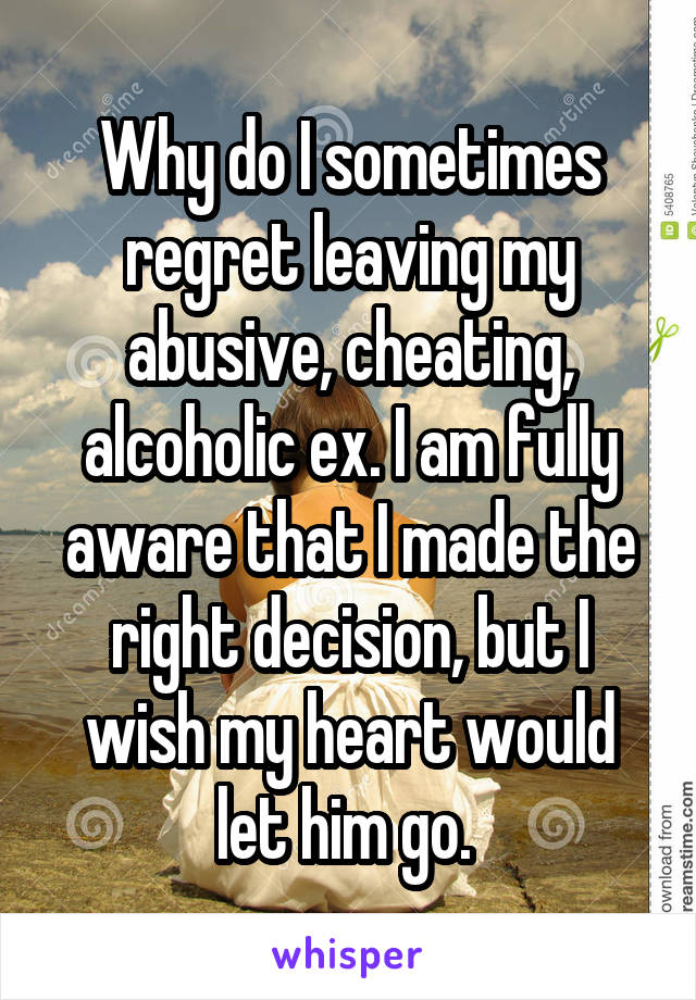 Why do I sometimes regret leaving my abusive, cheating, alcoholic ex. I am fully aware that I made the right decision, but I wish my heart would let him go. 
