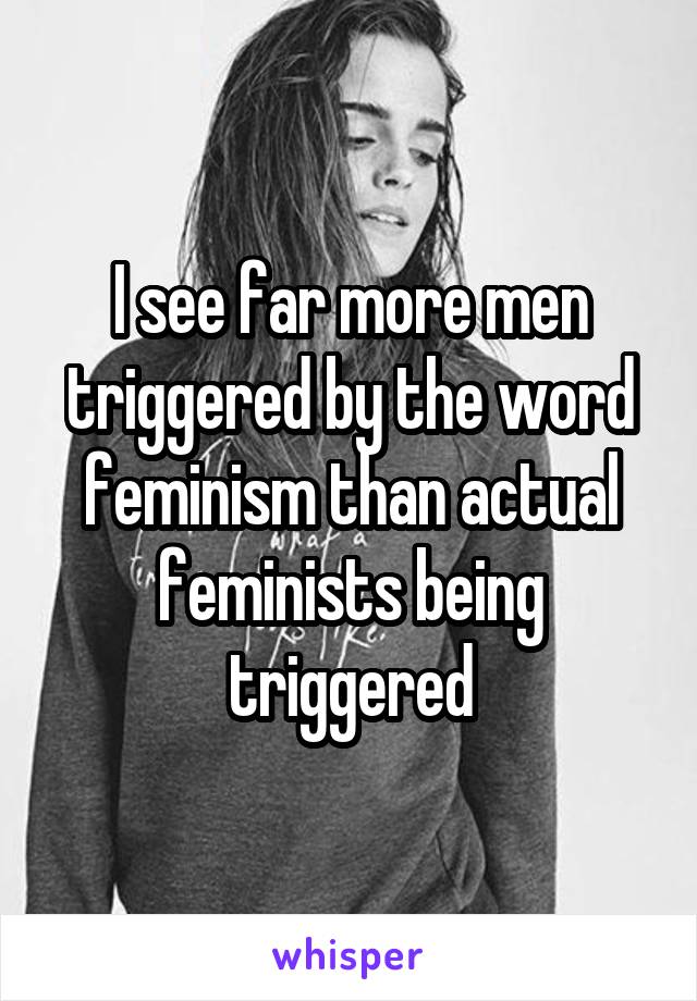 I see far more men triggered by the word feminism than actual feminists being triggered