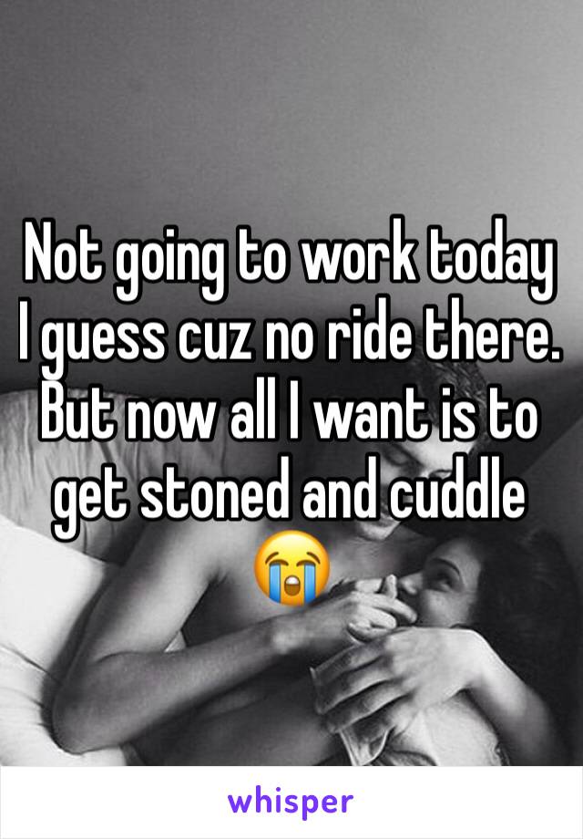 Not going to work today I guess cuz no ride there. But now all I want is to get stoned and cuddle 😭