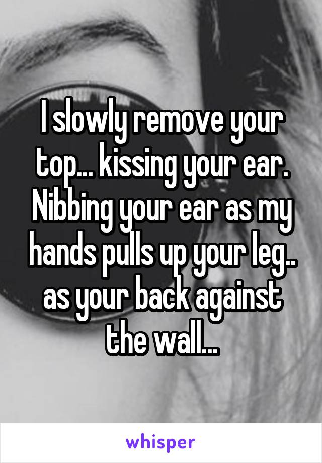 I slowly remove your top... kissing your ear. Nibbing your ear as my hands pulls up your leg.. as your back against the wall...