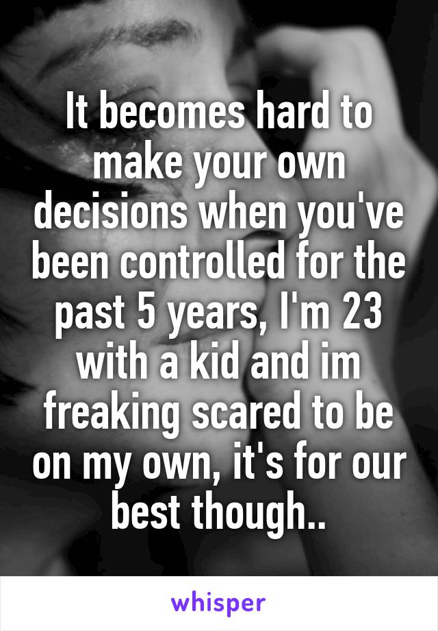 It becomes hard to make your own decisions when you've been controlled for the past 5 years, I'm 23 with a kid and im freaking scared to be on my own, it's for our best though..