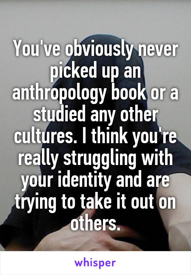 You've obviously never picked up an anthropology book or a studied any other cultures. I think you're really struggling with your identity and are trying to take it out on others.