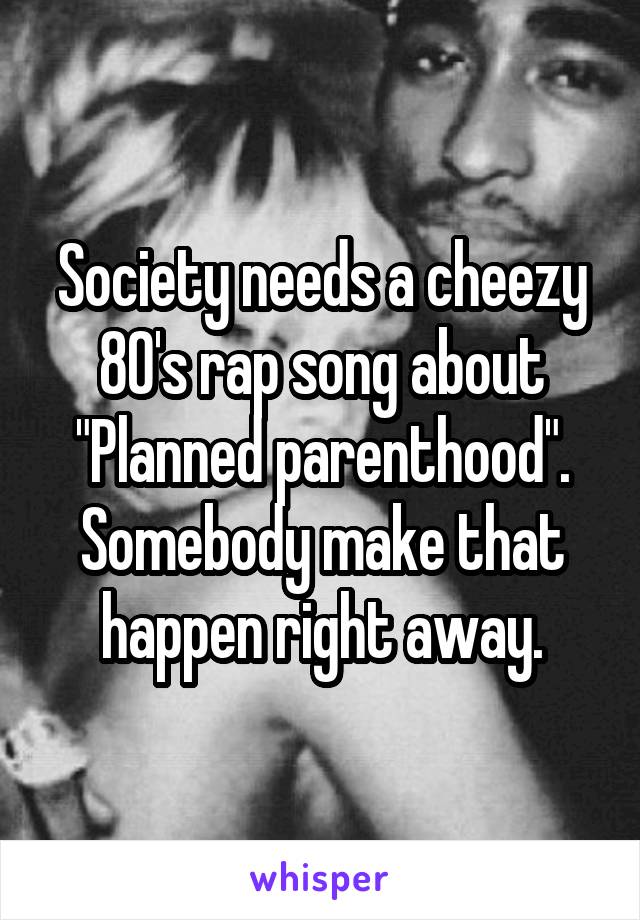 Society needs a cheezy 80's rap song about "Planned parenthood". Somebody make that happen right away.