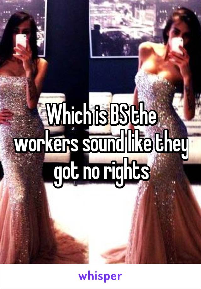 Which is BS the workers sound like they got no rights
