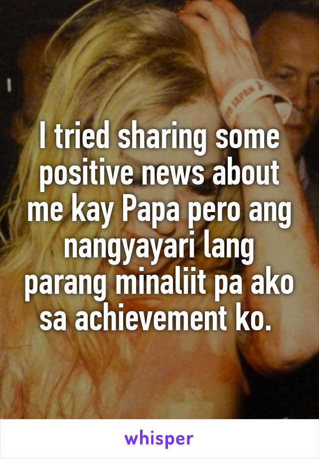 I tried sharing some positive news about me kay Papa pero ang nangyayari lang parang minaliit pa ako sa achievement ko. 