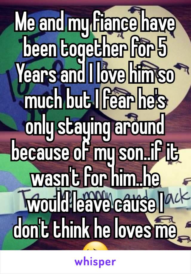 Me and my fiance have been together for 5 Years and I love him so much but I fear he's only staying around because of my son..if it wasn't for him..he would leave cause I don't think he loves me 😔