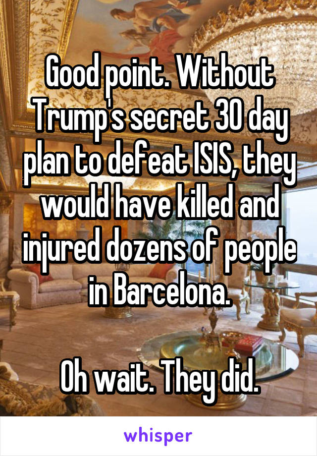 Good point. Without Trump's secret 30 day plan to defeat ISIS, they would have killed and injured dozens of people in Barcelona.

Oh wait. They did.