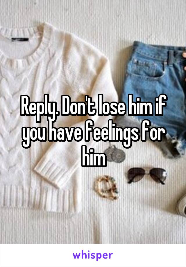Reply. Don't lose him if you have feelings for him