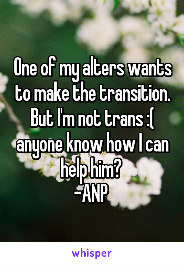 One of my alters wants to make the transition. But I'm not trans :( anyone know how I can help him? 
-ANP 