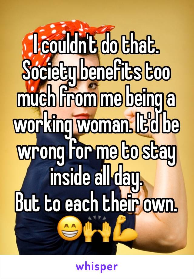 I couldn't do that.
Society benefits too much from me being a working woman. It'd be wrong for me to stay inside all day.
But to each their own.
😁🙌💪