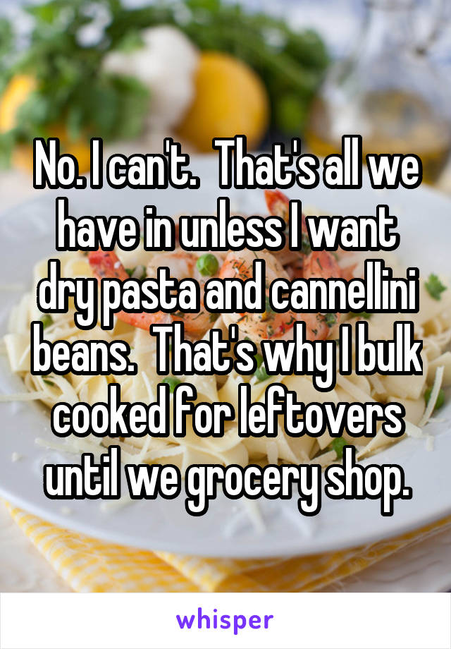No. I can't.  That's all we have in unless I want dry pasta and cannellini beans.  That's why I bulk cooked for leftovers until we grocery shop.