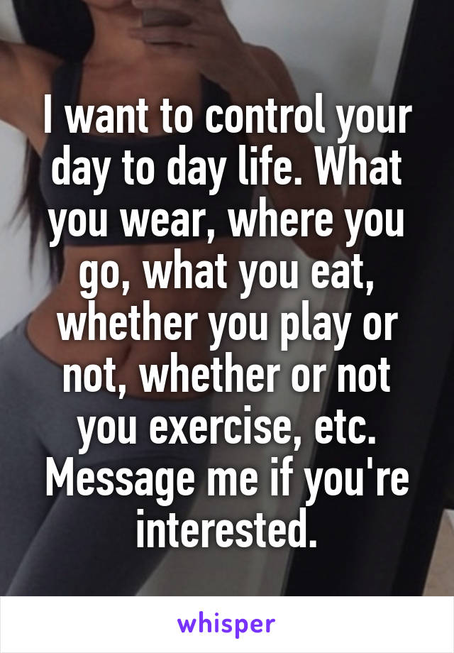 I want to control your day to day life. What you wear, where you go, what you eat, whether you play or not, whether or not you exercise, etc.
Message me if you're interested.