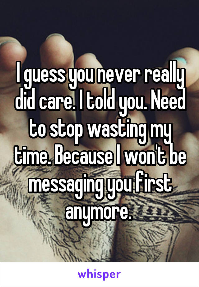 I guess you never really did care. I told you. Need to stop wasting my time. Because I won't be messaging you first anymore. 