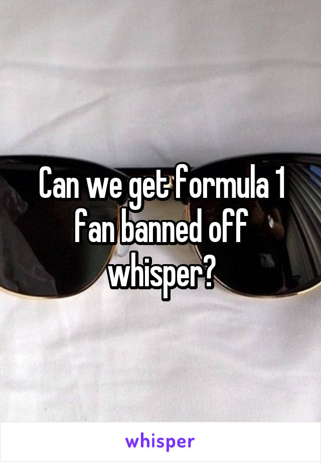 Can we get formula 1 fan banned off whisper?