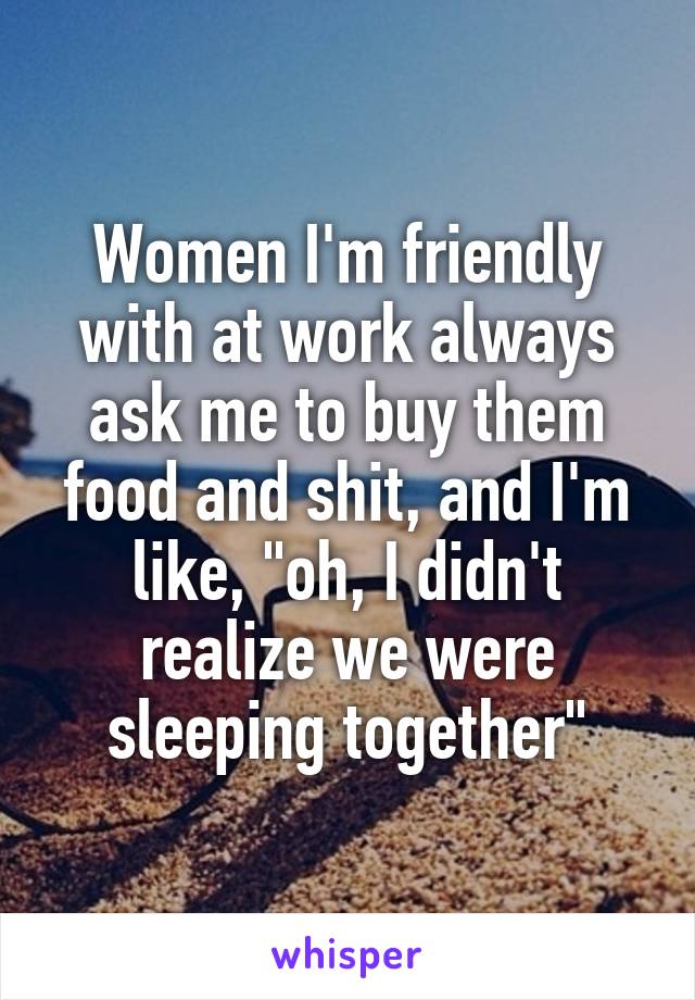 Women I'm friendly with at work always ask me to buy them food and shit, and I'm like, "oh, I didn't realize we were sleeping together"