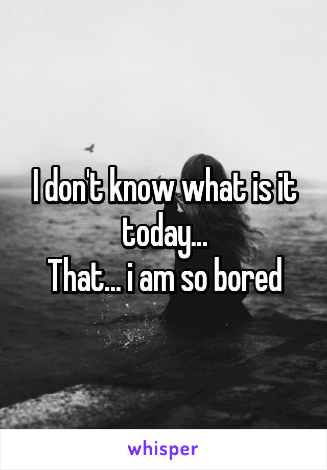 I don't know what is it today...
That... i am so bored