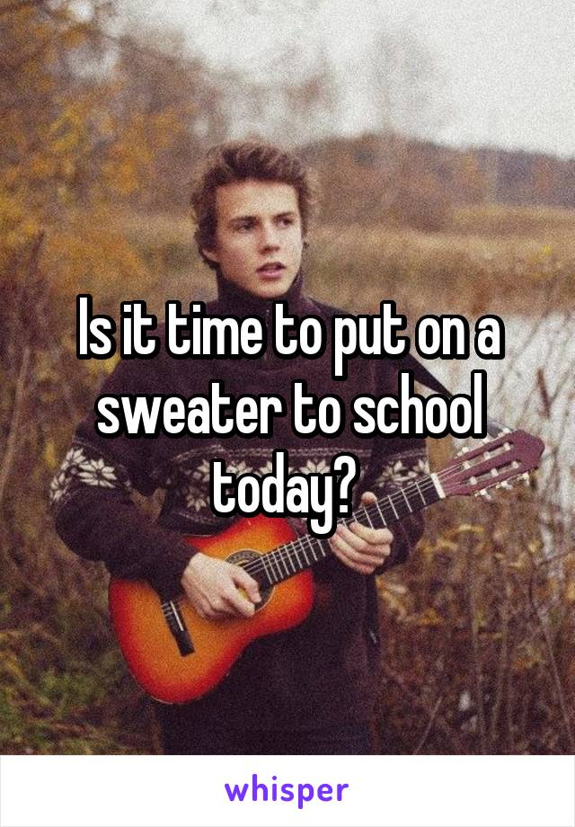 Is it time to put on a sweater to school today? 