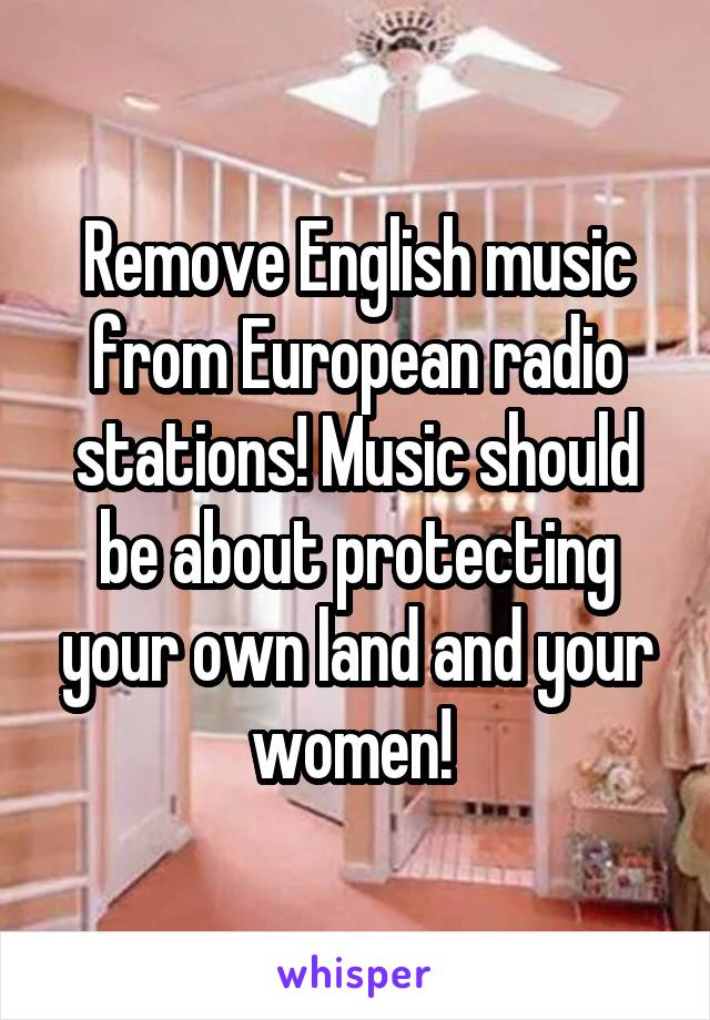 Remove English music from European radio stations! Music should be about protecting your own land and your women! 