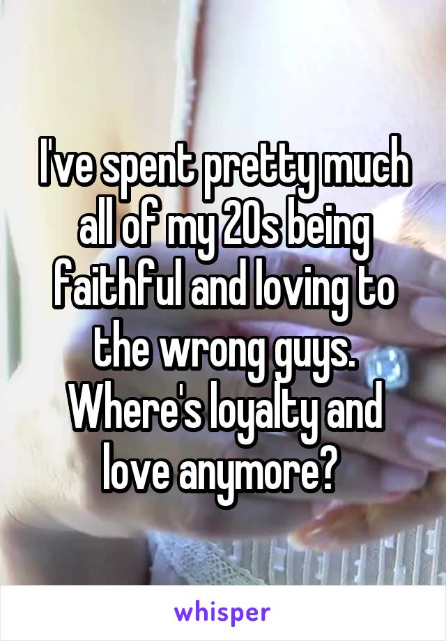 I've spent pretty much all of my 20s being faithful and loving to the wrong guys. Where's loyalty and love anymore? 