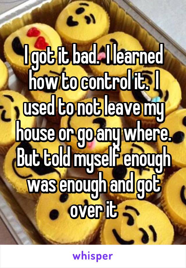 I got it bad.  I learned how to control it.  I used to not leave my house or go any where. But told myself enough was enough and got over it