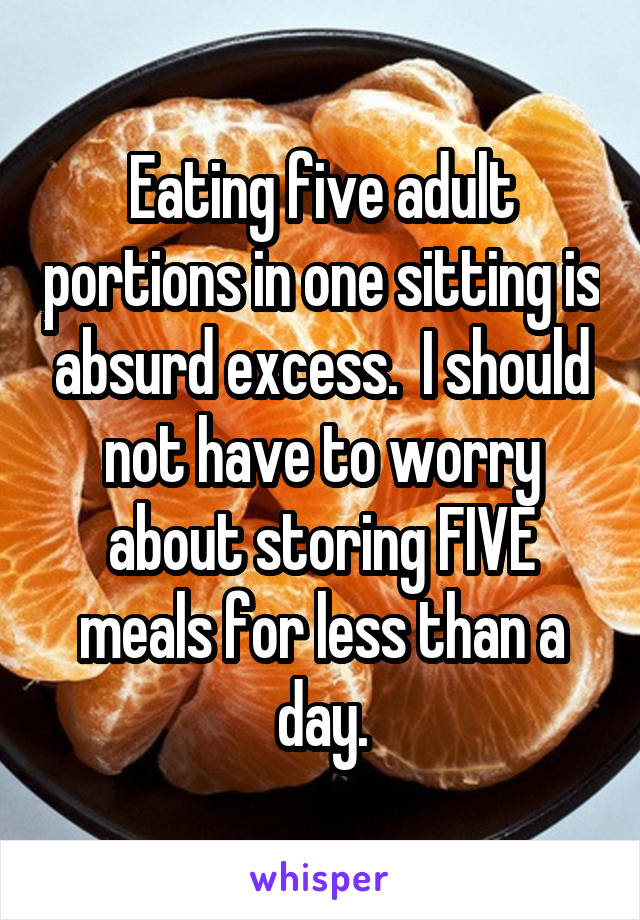 Eating five adult portions in one sitting is absurd excess.  I should not have to worry about storing FIVE meals for less than a day.