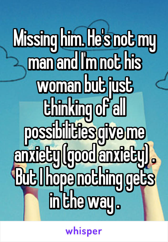 Missing him. He's not my man and I'm not his woman but just thinking of all possibilities give me anxiety (good anxiety) . But I hope nothing gets in the way .