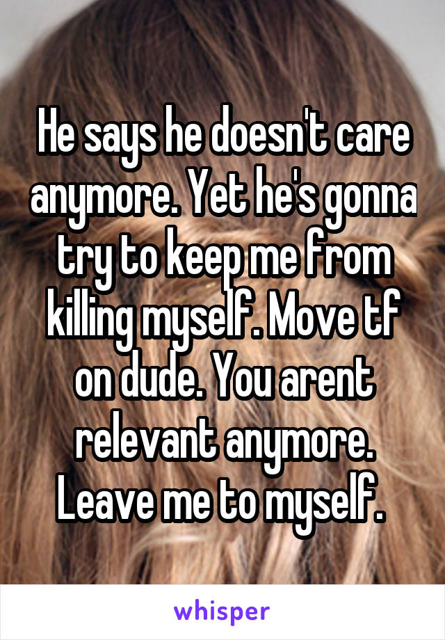 He says he doesn't care anymore. Yet he's gonna try to keep me from killing myself. Move tf on dude. You arent relevant anymore. Leave me to myself. 