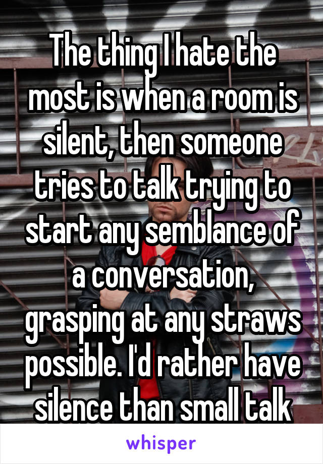 The thing I hate the most is when a room is silent, then someone tries to talk trying to start any semblance of a conversation, grasping at any straws possible. I'd rather have silence than small talk