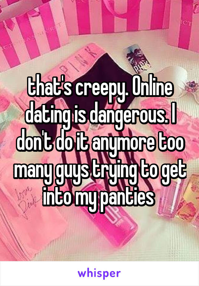 that's creepy. Online dating is dangerous. I don't do it anymore too many guys trying to get into my panties 