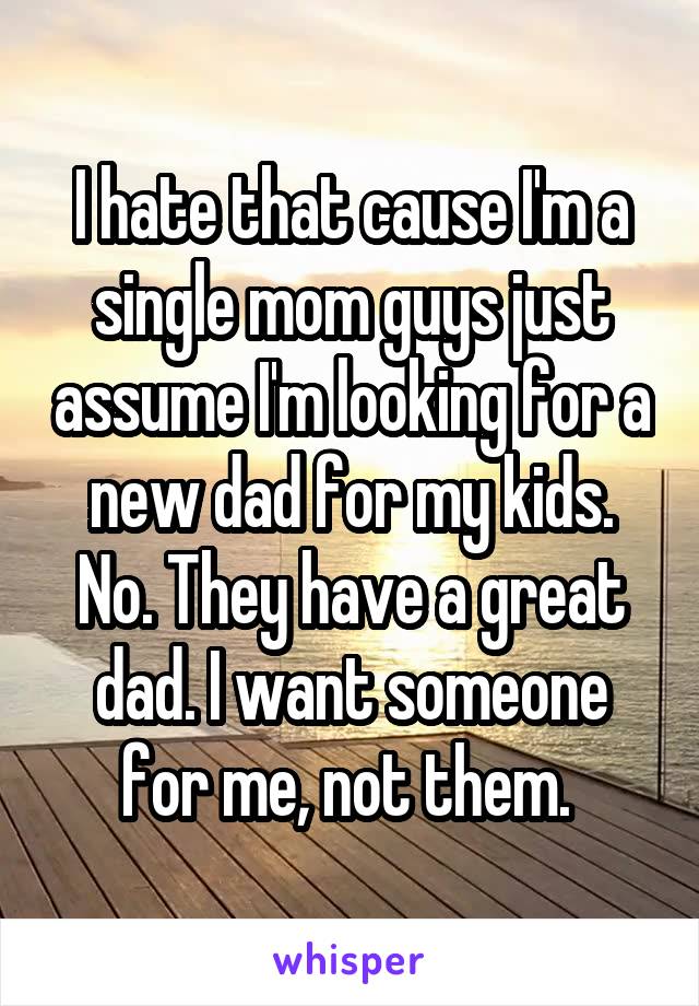 I hate that cause I'm a single mom guys just assume I'm looking for a new dad for my kids. No. They have a great dad. I want someone for me, not them. 