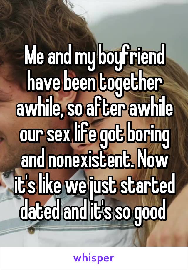Me and my boyfriend have been together awhile, so after awhile our sex life got boring and nonexistent. Now it's like we just started dated and it's so good 