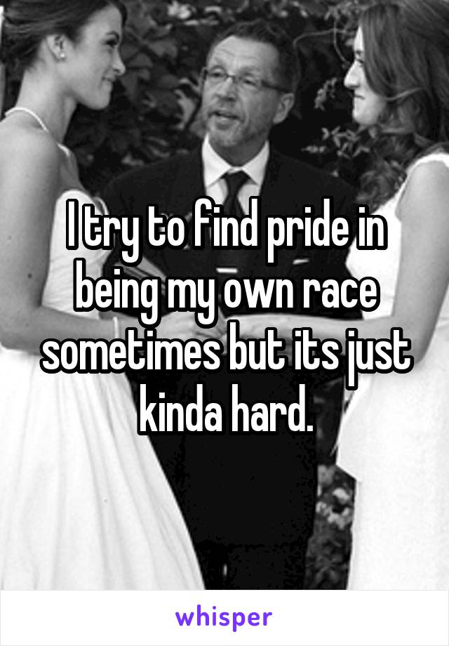 I try to find pride in being my own race sometimes but its just kinda hard.
