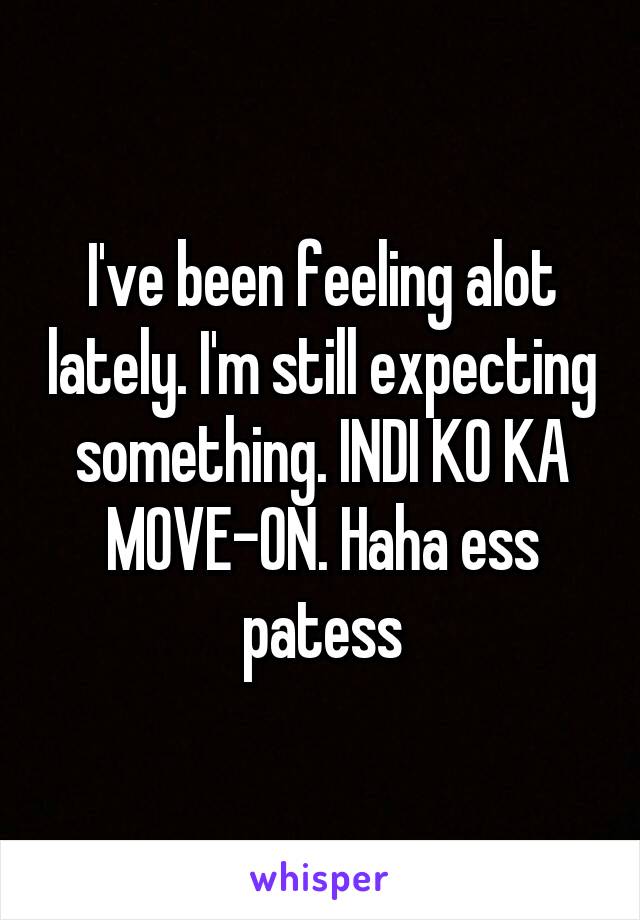 I've been feeling alot lately. I'm still expecting something. INDI KO KA MOVE-ON. Haha ess patess