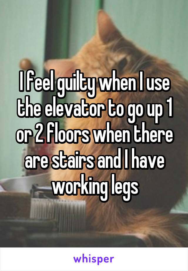 I feel guilty when I use the elevator to go up 1 or 2 floors when there are stairs and I have working legs