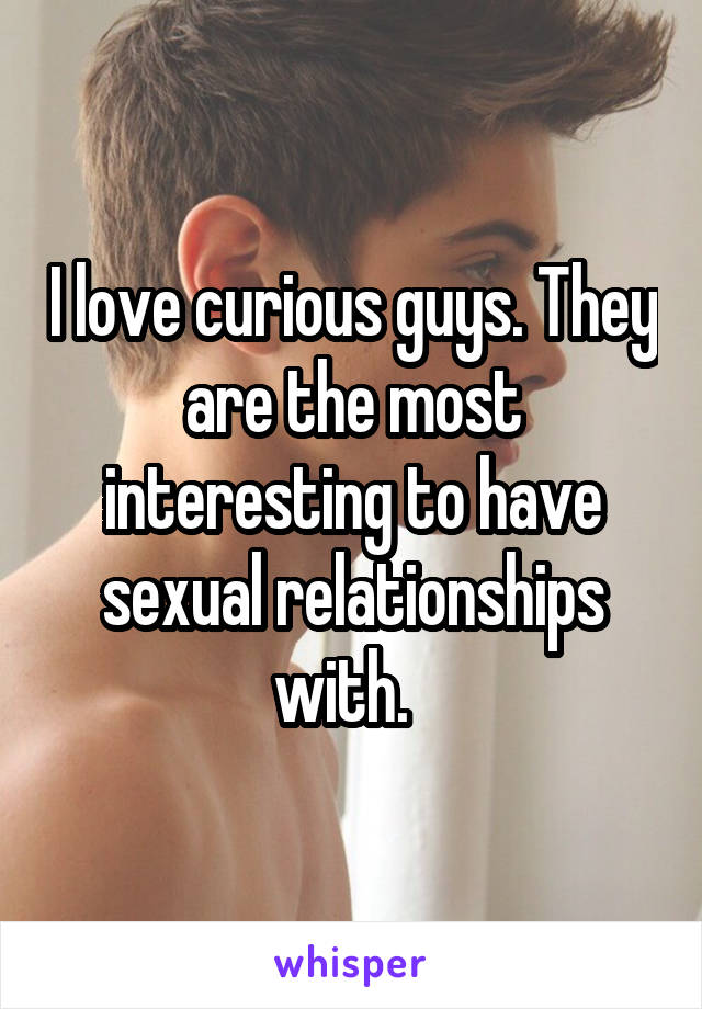 I love curious guys. They are the most interesting to have sexual relationships with.  