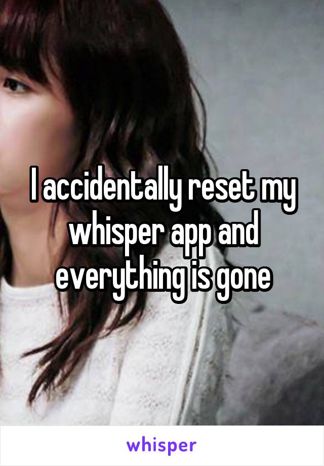 I accidentally reset my whisper app and everything is gone