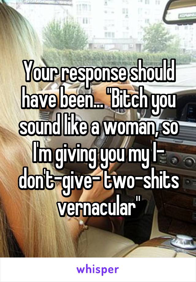 Your response should have been... "Bitch you sound like a woman, so I'm giving you my I- don't-give- two-shits vernacular"